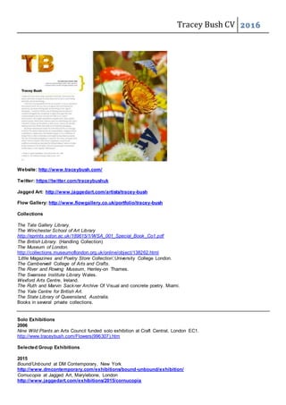 Tracey Bush CV 2016
Website: http://www.traceybush.com/
Twitter: https://twitter.com/traceybushuk
Jagged Art: http://www.jaggedart.com/artists/tracey-bush
Flow Gallery: http://www.flowgallery.co.uk/portfolio/tracey-bush
Collections
The Tate Gallery Library.
The Winchester School of Art Library
http://eprints.soton.ac.uk/189615/1/WSA_001_Special_Book_Co1.pdf
The British Library. (Handling Collection)
The Museum of London.
http://collections.museumoflondon.org.uk/online/object/138262.html
‘Little Magazines and Poetry Store Collection’,University College London.
The Camberwell College of Arts and Crafts.
The River and Rowing Museum, Henley-on Thames.
The Swansea Institute Library Wales.
Wexford Arts Centre, Ireland.
The Ruth and Marvin Sackner Archive Of Visual and concrete poetry. Miami.
The Yale Centre for British Art.
The State Library of Queensland, Australia.
Books in several private collections.
Solo Exhibitions
2006
Nine Wild Plants an Arts Council funded solo exhibition at Craft Central, London EC1.
http://www.traceybush.com/Flowers(996307).htm
Selected Group Exhibitions
2015
Bound/Unbound at DM Contemporary, New York
http://www.dmcontemporary.com/exhibitions/bound-unbound/exhibition/
Cornucopia at Jagged Art, Marylebone, London
http://www.jaggedart.com/exhibitions/2015/cornucopia
 
