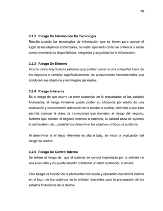 10




3.2.2 Riesgo De Información De Tecnología
Resulta cuando las tecnologías de información que se tienen para apoyar el
logro de los objetivos comerciales, no están operando como se pretende o están
comprometiendo la disponibilidad, integridad y seguridad de la información.


3.2.3 Riesgo De Entorno
Ocurre cundo hay fuerzas externas que podrían poner a una compañía fuera de
los negocios o cambiar significativamente las presunciones fundamentales que
conducen sus objetivos y estrategias generales.


3.2.4 Riesgo Inherente
Es el riesgo de que ocurra un error sustancial en la preparación de los estados
financieros, el riesgo inherente puede probar su eficiencia por medio de una
evaluación y conocimiento adecuado de la entidad a auditar, derivado a que este
permite conocer la clase de transiciones que manejan, el riesgo del negocio,
factores que afectan al negocio internos o externos, la calidad ética de quienes
lo administran, etc., permitiendo determinar los objetivos críticos de auditoría.


Al determinar si el riego inherente es alto o bajo, se inicia la evaluación del
riesgo de control.


3.2.5 Riesgo De Control Interno
Se refiere al riesgo de que el sistema de control implantado por la entidad no
sea adecuado y no pueda impedir o detectar un error sustancial, si ocurre.


Este riesgo es función de la efectividad del diseño y operación del control interno
en el logro de los objetivos de la entidad relevantes para la preparación de los
estados financieros de la misma.
 