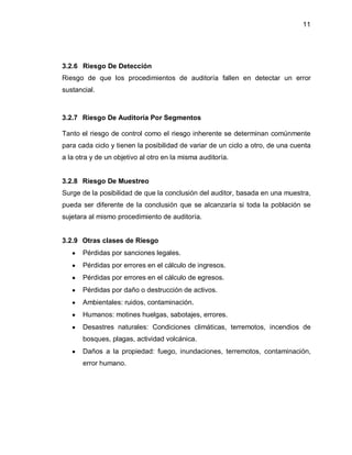 11




3.2.6 Riesgo De Detección
Riesgo de que los procedimientos de auditoría fallen en detectar un error
sustancial.



3.2.7 Riesgo De Auditoría Por Segmentos

Tanto el riesgo de control como el riesgo inherente se determinan comúnmente
para cada ciclo y tienen la posibilidad de variar de un ciclo a otro, de una cuenta
a la otra y de un objetivo al otro en la misma auditoría.


3.2.8 Riesgo De Muestreo
Surge de la posibilidad de que la conclusión del auditor, basada en una muestra,
pueda ser diferente de la conclusión que se alcanzaría si toda la población se
sujetara al mismo procedimiento de auditoría.


3.2.9 Otras clases de Riesgo
   y   Pérdidas por sanciones legales.
   y   Pérdidas por errores en el cálculo de ingresos.
   y   Pérdidas por errores en el cálculo de egresos.
   y   Pérdidas por daño o destrucción de activos.
   y   Ambientales: ruidos, contaminación.
   y   Humanos: motines huelgas, sabotajes, errores.
   y   Desastres naturales: Condiciones climáticas, terremotos, incendios de
       bosques, plagas, actividad volcánica.
   y   Daños a la propiedad: fuego, inundaciones, terremotos, contaminación,
       error humano.
 