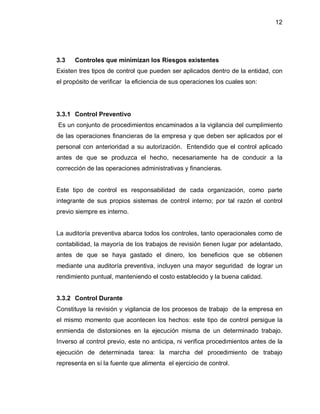 12




3.3   Controles que minimizan los Riesgos existentes
Existen tres tipos de control que pueden ser aplicados dentro de la entidad, con
el propósito de verificar la eficiencia de sus operaciones los cuales son:




3.3.1 Control Preventivo
Es un conjunto de procedimientos encaminados a la vigilancia del cumplimiento
de las operaciones financieras de la empresa y que deben ser aplicados por el
personal con anterioridad a su autorización. Entendido que el control aplicado
antes de que se produzca el hecho, necesariamente ha de conducir a la
corrección de las operaciones administrativas y financieras.


Este tipo de control es responsabilidad de cada organización, como parte
integrante de sus propios sistemas de control interno; por tal razón el control
previo siempre es interno.


La auditoría preventiva abarca todos los controles, tanto operacionales como de
contabilidad, la mayoría de los trabajos de revisión tienen lugar por adelantado,
antes de que se haya gastado el dinero, los beneficios que se obtienen
mediante una auditoría preventiva, incluyen una mayor seguridad de lograr un
rendimiento puntual, manteniendo el costo establecido y la buena calidad.


3.3.2 Control Durante
Constituye la revisión y vigilancia de los procesos de trabajo de la empresa en
el mismo momento que acontecen los hechos: este tipo de control persigue la
enmienda de distorsiones en la ejecución misma de un determinado trabajo.
Inverso al control previo, este no anticipa, ni verifica procedimientos antes de la
ejecución de determinada tarea: la marcha del procedimiento de trabajo
representa en sí la fuente que alimenta el ejercicio de control.
 