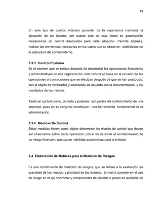 13




En este tipo de control, interesa aprender de la experiencia mediante la
ejecución de las labores, por cuanto solo de esta forma se garantizarán
mecanismos de control adecuados para cada situación. Permite además,
realizar las enmiendas necesarias en los casos que se observen debilidades en
la estructura del control interno.


3.3.3 Control Posterior
Es el examen que se realiza después de desarrollar las operaciones financieras
y administrativas de una organización, este control se basa en la revisión de las
operaciones o transacciones que se efectúan después de que se han producido,
con el objeto de verificarlas y analizarlas de acuerdo con la documentación y los
resultados de las mismas.


Tanto en control previo, durante y posterior, son partes del control interno de una
empresa, pues en su conjunto constituyen una herramienta fundamental de la
administración.


3.3.4 Medidas De Control
Estas medidas tienen como objeto determinar los niveles de control que deben
ser observados sobre cierta operación, con el fin de evitar el acontecimiento de
un riesgo financiero que cause pérdidas económicas para la entidad.




3.4 Elaboración de Matrices para la Medición de Riesgos


Es una combinación de medición de riesgos, que se refiere a la evaluación de
gravedad de los riesgos, y prioridad de los mismos, la matriz consiste en el uso
de riesgo en el eje horizontal y componentes de sistema o pasos de auditoría en
 