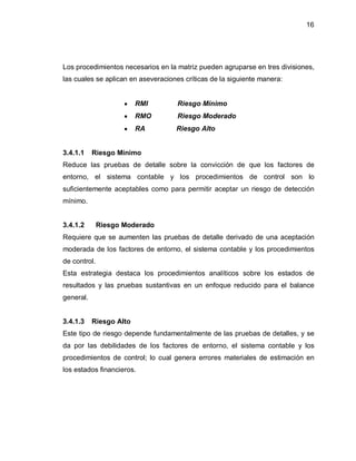16




Los procedimientos necesarios en la matriz pueden agruparse en tres divisiones,
las cuales se aplican en aseveraciones críticas de la siguiente manera:


                     y   RMI         Riesgo Mínimo
                     y   RMO         Riesgo Moderado
                     y   RA         Riesgo Alto


3.4.1.1    Riesgo Mínimo
Reduce las pruebas de detalle sobre la convicción de que los factores de
entorno, el sistema contable y los procedimientos de control son lo
suficientemente aceptables como para permitir aceptar un riesgo de detección
mínimo.


3.4.1.2       Riesgo Moderado
Requiere que se aumenten las pruebas de detalle derivado de una aceptación
moderada de los factores de entorno, el sistema contable y los procedimientos
de control.
Esta estrategia destaca los procedimientos analíticos sobre los estados de
resultados y las pruebas sustantivas en un enfoque reducido para el balance
general.


3.4.1.3    Riesgo Alto
Este tipo de riesgo depende fundamentalmente de las pruebas de detalles, y se
da por las debilidades de los factores de entorno, el sistema contable y los
procedimientos de control; lo cual genera errores materiales de estimación en
los estados financieros.
 
