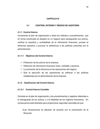 18




                                 CAPÍTULO IV


          4.1       CONTROL INTERNO Y RIESGO DE AUDITORÍA


4.1.1 Control Interno
Comprende el plan de organización y todos los métodos y procedimientos que
en forma coordinada se adoptan en un negocio para salvaguardar sus activos,
verificar la exactitud y confiabilidad de la información financiera, proveer la
eficiencia operativa y provocar la adherencia a las políticas prescritas por la
administración.


4.1.1.1   Objetivos del Control Interno


    Protección de los activos de la empresa.
    Obtención de información financiera veraz, confiable y oportuna.
    La promoción de la eficiencia en las operaciones del negocio.
    Que la ejecución de las operaciones se adhieran a las políticas
      establecidas por la administración de la empresa.


4.1.2 Clasificación del Control Interno


4.1.2.1   Control Interno Contable


Consiste en el plan de organización y los procedimientos y registros referentes a
la salvaguarda de los activos y a la fiabilidad de los registros financieros. En
consecuencia está diseñado para proporcionar seguridad razonable de que:


    Las transacciones se efectúan de acuerdo con la autorización de la
      Dirección.
 