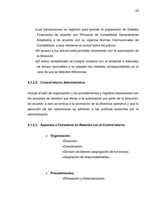 19




    Las transacciones se registran para permitir la preparación de Estados
      Financieros de acuerdo con Principios de Contabilidad Generalmente
      Aceptados o de acuerdo con su vigencia Normas Internacionales de
      Contabilidad, y para mantener el control sobre los activos.
    El acceso a los activos está permitido únicamente con la autorización de
      la Dirección.
    El activo contabilizado se compra compara con el existente a intervalos
      de tiempo razonables y se adoptan las medidas correspondientes en el
      caso de que se detecten diferencias.


4.1.2.2   Control Interno Administrativo


Incluye el plan de organización y los procedimientos y registros relacionados con
los procesos de decisión que llevan a la autorización por parte de la Dirección;
de acuerdo a esto se enfoca a la promoción de la eficiencia operativa y que la
ejecución de las operaciones se adhieran a las políticas prescritas por la
administración.


4.1.2.3   Aspectos a Considerar en Relación con el Control Interno


             y    Organización.
                        Dirección.
                        Coordinación.
                        División de labores (segregación de funciones).
                        Asignación de responsabilidades.




             y    Procedimientos.
                        Planeación y Sistematización.
 