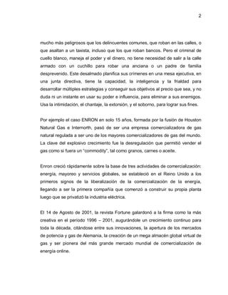 2




mucho más peligrosos que los delincuentes comunes, que roban en las calles, o
que asaltan a un taxista, incluso que los que roban bancos. Pero el criminal de
cuello blanco, maneja el poder y el dinero, no tiene necesidad de salir a la calle
armado con un cuchillo para robar una anciana o un padre de familia
desprevenido. Este desalmado planifica sus crímenes en una mesa ejecutiva, en
una junta directiva, tiene la capacidad, la inteligencia y la frialdad para
desarrollar múltiples estrategias y conseguir sus objetivos al precio que sea, y no
duda ni un instante en usar su poder e influencia, para eliminar a sus enemigos.
Usa la intimidación, el chantaje, la extorsión, y el soborno, para lograr sus fines.


Por ejemplo el caso ENRON en solo 15 años, formada por la fusión de Houston
Natural Gas e Internorth, pasó de ser una empresa comercializadora de gas
natural regulada a ser uno de los mayores comercializadores de gas del mundo.
La clave del explosivo crecimiento fue la desregulación que permitió vender el
gas como si fuera un ³commodity´, tal como granos, carnes o aceite.


Enron creció rápidamente sobre la base de tres actividades de comercialización:
energía, mayoreo y servicios globales, se estableció en el Reino Unido a los
primeros signos de la liberalización de la comercialización de la energía,
llegando a ser la primera compañía que comenzó a construir su propia planta
luego que se privatizó la industria eléctrica.


El 14 de Agosto de 2001, la revista Fortune galardonó a la firma como la más
creativa en el período 1996 ± 2001, augurándole un crecimiento continuo para
toda la década, citándose entre sus innovaciones, la apertura de los mercados
de potencia y gas de Alemania, la creación de un mega almacén global virtual de
gas y ser pionera del más grande mercado mundial de comercialización de
energía online.
 