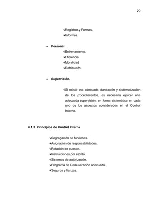20




                      Registros y Formas.
                      Informes.


            y   Personal.
                      Entrenamiento.
                      Eficiencia.
                      Moralidad.
                      Retribución.


            y   Supervisión.


                      Si existe una adecuada planeación y sistematización
                         de los procedimientos, es necesario ejercer una
                         adecuada supervisión, en forma sistemática en cada
                         uno de los aspectos considerados en el Control
                         Interno.




4.1.3 Principios de Control Interno


             Segregación de funciones.
             Asignación de responsabilidades.
             Rotación de puestos.
             Instrucciones por escrito.
             Sistemas de autorización.
             Programa de Remuneración adecuado.
             Seguros y fianzas.
 
