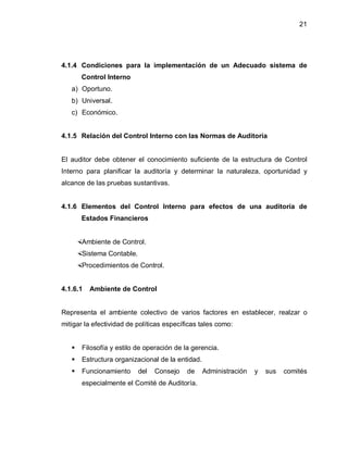 21




4.1.4 Condiciones para la implementación de un Adecuado sistema de
       Control Interno
   a) Oportuno.
   b) Universal.
   c) Económico.


4.1.5 Relación del Control Interno con las Normas de Auditoría


El auditor debe obtener el conocimiento suficiente de la estructura de Control
Interno para planificar la auditoría y determinar la naturaleza, oportunidad y
alcance de las pruebas sustantivas.


4.1.6 Elementos del Control Interno para efectos de una auditoría de
       Estados Financieros


    Ambiente de Control.
    Sistema Contable.
    Procedimientos de Control.


4.1.6.1   Ambiente de Control


Representa el ambiente colectivo de varios factores en establecer, realzar o
mitigar la efectividad de políticas específicas tales como:


      Filosofía y estilo de operación de la gerencia.
      Estructura organizacional de la entidad.
      Funcionamiento     del   Consejo    de     Administración   y   sus   comités
       especialmente el Comité de Auditoría.
 