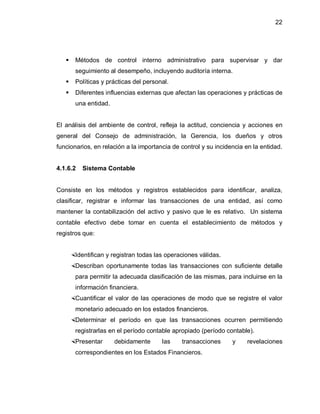 22




      Métodos de control interno administrativo para supervisar y dar
       seguimiento al desempeño, incluyendo auditoría interna.
      Políticas y prácticas del personal.
      Diferentes influencias externas que afectan las operaciones y prácticas de
       una entidad.


El análisis del ambiente de control, refleja la actitud, conciencia y acciones en
general del Consejo de administración, la Gerencia, los dueños y otros
funcionarios, en relación a la importancia de control y su incidencia en la entidad.


4.1.6.2   Sistema Contable


Consiste en los métodos y registros establecidos para identificar, analiza,
clasificar, registrar e informar las transacciones de una entidad, así como
mantener la contabilización del activo y pasivo que le es relativo. Un sistema
contable efectivo debe tomar en cuenta el establecimiento de métodos y
registros que:


    Identifican y registran todas las operaciones válidas.
    Describan oportunamente todas las transacciones con suficiente detalle
       para permitir la adecuada clasificación de las mismas, para incluirse en la
       información financiera.
    Cuantificar el valor de las operaciones de modo que se registre el valor
       monetario adecuado en los estados financieros.
    Determinar el período en que las transacciones ocurren permitiendo
       registrarlas en el período contable apropiado (período contable).
    Presentar        debidamente      las    transacciones      y    revelaciones
       correspondientes en los Estados Financieros.
 