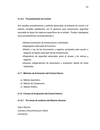 23




4.1.6.3   Procedimientos de Control


Son aquellos procedimientos y políticas adicionales al ambiente de control y al
sistema contable establecidos por la gerencia para proporcionar seguridad
razonable de lograr los objetivos específicos de la entidad. Pueden catalogarse
como procedimientos correspondientes a:


    Debida autorización de transacciones y actividades.
    Segregación adecuada de funciones.
    Diseño y uso de los documentos y registros apropiados para ayudar a
      asegurar el registro adecuado de las transacciones.
    Dispositivos de seguridad adecuados sobre el acceso y de activos y
      registros.
    Arqueos independientes de desempeño y evaluación debida de cifras
      registradas.


4.1.7 Métodos de Evaluación del Control Interno


   a) Método descriptivo.
   b) Método de Cuestionario.
   c) Método Gráfico.


4.1.8 Formas de Evaluación del Control Interno


4.1.8.1   Por áreas de auditoría del Balance General


Caja y Bancos.
Cuentas y Documentos por Cobrar.
Inventarios.
 