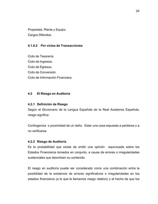 24




Propiedad, Planta y Equipo.
Cargos Diferidos.


4.1.8.2   Por ciclos de Transacciones


Ciclo de Tesorería.
Ciclo de Ingresos.
Ciclo de Egresos.
Ciclo de Conversión.
Ciclo de Información Financiera.




4.2    El Riesgo en Auditoría


4.2.1 Definición de Riesgo
Según el Diccionario de la Lengua Española de la Real Academia Española,
riesgo significa:


Contingencia o proximidad de un daño. Estar una cosa expuesta a perderse o a
no verificarse.


4.2.2 Riesgo de Auditoría
Es la probabilidad que existe de emitir una opinión      equivocada sobre los
Estados Financieros tomados en conjunto, a causa de errores o irregularidades
sustanciales que desvirtúen su contenido.


El riesgo en auditoría puede ser considerado como una combinación entre la
posibilidad de la existencia de errores significativos o irregularidades en los
estados financieros (a lo que le llamamos riesgo relativo) y el hecho de que los
 