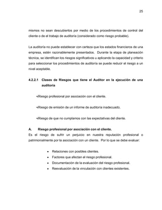 25




mismos no sean descubiertos por medio de los procedimientos de control del
cliente o de el trabajo de auditoría (considerado como riesgo probable).


La auditoría no puede establecer con certeza que los estados financieros de una
empresa, estén razonablemente presentados. Durante la etapa de planeación
técnica, se identifican los riesgos significativos u aplicando la capacidad y criterio
para seleccionar los procedimientos de auditoría se puede reducir el riesgo a un
nivel aceptable.


4.2.2.1   Clases de Riesgos que tiene el Auditor en la ejecución de una
          auditoría


      Riesgo profesional por asociación con el cliente.


      Riesgo de emisión de un informe de auditoría inadecuado.


      Riesgo de que no cumplamos con las expectativas del cliente.


A.      Riesgo profesional por asociación con el cliente.
Es el riesgo de sufrir un perjuicio en nuestra reputación profesional o
patrimonialmente por la asociación con un cliente. Por lo que se debe evaluar:


              y    Relaciones con posibles clientes.
              y    Factores que afectan el riesgo profesional.
              y    Documentación de la evaluación del riesgo profesional.
              y    Reevaluación de la vinculación con clientes existentes.
 