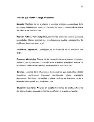26




Factores que afectan el riesgo profesional.


Negocio: Viabilidad de los productos o servicios ofrecidos, perspectivas de la
empresa y de la industria y riesgos inherentes del negocio, por ejemplo tamaño y
volumen de las transacciones.


Posición Pública: Visibilidad pública, compromiso público de obtener ganancias
proyectadas, litigios significativos, investigaciones legales, antecedentes de
problemas de cumplimiento legal.


Estructura Corporativa: Complejidad de la estructura de las empresas del
grupo.


Empresas Vinculadas: Alcance de las transacciones con empresas vinculadas,
transacciones significativas o inusuales entre empresas vinculadas, alcance de
la cobertura de la auditoría externa en las empresas vinculadas, etc.


Gerencia: Alcance de la influencia en las decisiones que afectan los estados
financieros,   compromiso,    integridad,   competencia,    criterio    empresario
demostrado, flexibilidad, honestidad, posibles conflictos de intereses, cambios
recientes o anticipados en funcionarios clave.


Situación Financiera o Negocio en Marcha: Suficiencia del capital, suficiencia
del flujo de fondos, ausencia de hechos que afectan el negocio en marcha.
 