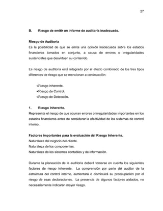 27




B.     Riesgo de emitir un informe de auditoría inadecuado.


Riesgo de Auditoría
Es la posibilidad de que se emita una opinión inadecuada sobre los estados
financieros tomados en conjunto, a causa de errores o irregularidades
sustanciales que desvirtúen su contenido.


Es riesgo de auditoría está integrado por el efecto combinado de los tres tipos
diferentes de riesgo que se mencionan a continuación:


      Riesgo inherente.
      Riesgo de Control.
      Riesgo de Detección.


1.     Riesgo Inherente.
Representa el riesgo de que ocurran errores o irregularidades importantes en los
estados financieros antes de considerar la efectividad de los sistemas de control
interno.


Factores importantes para la evaluación del Riesgo Inherente.
Naturaleza del negocio del cliente.
Naturaleza de los componentes.
Naturaleza de los sistemas contables y de información.


Durante la planeación de la auditoría deberá tomarse en cuenta los siguientes
factores de riesgo inherente.     La comprensión por parte del auditor de la
estructura del control interno, aumentará o disminuirá su preocupación por el
riesgo de esas declaraciones. La presencia de algunos factores aislados, no
necesariamente indicarán mayor riesgo.
 