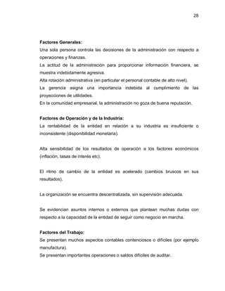 28




Factores Generales:
Una sola persona controla las decisiones de la administración con respecto a
operaciones y finanzas.
La actitud de la administración para proporcionar información financiera, se
muestra indebidamente agresiva.
Alta rotación administrativa (en particular el personal contable de alto nivel).
La gerencia asigna una importancia indebida al cumplimiento de las
proyecciones de utilidades.
En la comunidad empresarial, la administración no goza de buena reputación.


Factores de Operación y de la Industria:
La rentabilidad de la entidad en relación a su industria es insuficiente o
inconsistente (disponibilidad monetaria).


Alta sensibilidad de los resultados de operación a los factores económicos
(inflación, tasas de interés etc).


El ritmo de cambio de la entidad es acelerado (cambios bruscos en sus
resultados).


La organización se encuentra descentralizada, sin supervisión adecuada.


Se evidencian asuntos internos o externos que plantean muchas dudas con
respecto a la capacidad de la entidad de seguir como negocio en marcha.


Factores del Trabajo:
Se presentan muchos aspectos contables contenciosos o difíciles (por ejemplo
manufactura).
Se presentan importantes operaciones o saldos difíciles de auditar.
 