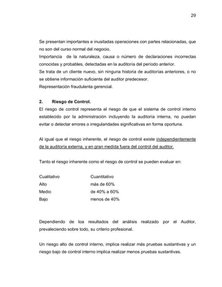 29




Se presentan importantes e inusitadas operaciones con partes relacionadas, que
no son del curso normal del negocio.
Importancia   de la naturaleza, causa o número de declaraciones incorrectas
conocidas y probables, detectadas en la auditoría del período anterior.
Se trata de un cliente nuevo, sin ninguna historia de auditorías anteriores, o no
se obtiene información suficiente del auditor predecesor.
Representación fraudulenta gerencial.


2.      Riesgo de Control.
El riesgo de control representa el riesgo de que el sistema de control interno
establecido por la administración incluyendo la auditoría interna, no puedan
evitar o detectar errores o irregularidades significativas en forma oportuna.


Al igual que el riesgo inherente, el riesgo de control existe independientemente
de la auditoría externa, y en gran medida fuera del control del auditor.


Tanto el riesgo inherente como el riesgo de control se pueden evaluar en:


Cualitativo                Cuantitativo
Alto                       más de 60%
Medio                      de 40% a 60%
Bajo                       menos de 40%




Dependiendo de loa resultados del análisis realizado por el Auditor,
prevaleciendo sobre todo, su criterio profesional.


Un riesgo alto de control interno, implica realizar más pruebas sustantivas y un
riesgo bajo de control interno implica realizar menos pruebas sustantivas.
 