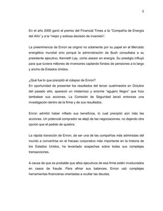 3




En el año 2000 ganó el premio del Financial Times a la ³Compañía de Energía
del Año´ y a la ³mejor y exitosa decisión de inversión´.


La preeminencia de Enron se originó no solamente por su papel en el Mercado
energético mundial sino porqué la administración de Bush consultaba a su
presidente ejecutivo, Kenneth Lay, como asesor en energía. Su prestigio influyó
para que tuviera millones de inversores captando fondos de pensiones a lo largo
y ancho de Estados Unidos.


¿Qué fue lo que precipitó el colapso de Enron?
En oportunidad de presentar los resultados del tercer cuatrimestre en Octubre
del pasado año, apareció un misterioso y enorme ³agujero Negro´ que hizo
tambalear sus acciones. La Comisión de Seguridad lanzó entonces una
investigación dentro de la firma y de sus resultados.


Enron admitió haber inflado sus beneficios, lo cual precipitó aún más las
acciones. Un potencial comprador se alejó de las negociaciones, no dejando otra
opción que el pedido de quiebra.


La rápida transición de Enron, de ser una de las compañías más admiradas del
mundo a convertirse en el fracaso corporativo más importante en la historia de
los Estados Unidos, ha levantado sospechas sobre todas sus complejas
transacciones.


A causa de que es probable que altos ejecutivos de esa firma estén involucrados
en casos de fraude. Para afinar sus balances, Enron usó complejas
herramientas financieras orientadas a ocultar las deudas.
 