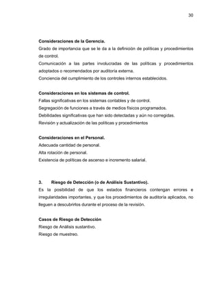 30




Consideraciones de la Gerencia.
Grado de importancia que se le da a la definición de políticas y procedimientos
de control.
Comunicación a las partes involucradas de las políticas y procedimientos
adoptados o recomendados por auditoría externa.
Conciencia del cumplimiento de los controles internos establecidos.


Consideraciones en los sistemas de control.
Fallas significativas en los sistemas contables y de control.
Segregación de funciones a través de medios físicos programados.
Debilidades significativas que han sido detectadas y aún no corregidas.
Revisión y actualización de las políticas y procedimientos


Consideraciones en el Personal.
Adecuada cantidad de personal.
Alta rotación de personal.
Existencia de políticas de ascenso e incremento salarial.




3.    Riesgo de Detección (o de Análisis Sustantivo).
Es la posibilidad de que los estados financieros contengan errores e
irregularidades importantes, y que los procedimientos de auditoría aplicados, no
lleguen a descubrirlos durante el proceso de la revisión.


Casos de Riesgo de Detección
Riesgo de Análisis sustantivo.
Riesgo de muestreo.
 
