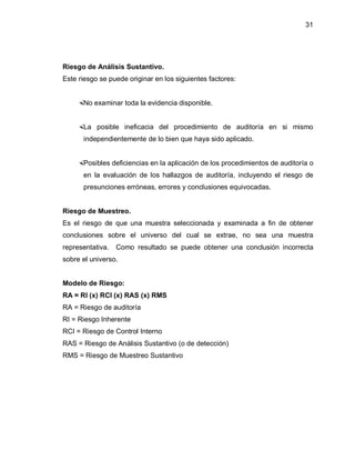 31




Riesgo de Análisis Sustantivo.
Este riesgo se puede originar en los siguientes factores:


    No examinar toda la evidencia disponible.


    La posible ineficacia del procedimiento de auditoría en si mismo
      independientemente de lo bien que haya sido aplicado.


    Posibles deficiencias en la aplicación de los procedimientos de auditoría o
      en la evaluación de los hallazgos de auditoría, incluyendo el riesgo de
      presunciones erróneas, errores y conclusiones equivocadas.


Riesgo de Muestreo.
Es el riesgo de que una muestra seleccionada y examinada a fin de obtener
conclusiones sobre el universo del cual se extrae, no sea una muestra
representativa.   Como resultado se puede obtener una conclusión incorrecta
sobre el universo.


Modelo de Riesgo:
RA = RI (x) RCI (x) RAS (x) RMS
RA = Riesgo de auditoría
RI = Riesgo Inherente
RCI = Riesgo de Control Interno
RAS = Riesgo de Análisis Sustantivo (o de detección)
RMS = Riesgo de Muestreo Sustantivo
 