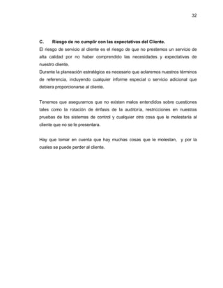 32




C.    Riesgo de no cumplir con las expectativas del Cliente.
El riesgo de servicio al cliente es el riesgo de que no prestemos un servicio de
alta calidad por no haber comprendido las necesidades y expectativas de
nuestro cliente.
Durante la planeación estratégica es necesario que aclaremos nuestros términos
de referencia, incluyendo cualquier informe especial o servicio adicional que
debiera proporcionarse al cliente.


Tenemos que asegurarnos que no existen malos entendidos sobre cuestiones
tales como la rotación de énfasis de la auditoría, restricciones en nuestras
pruebas de los sistemas de control y cualquier otra cosa que le molestaría al
cliente que no se le presentara.


Hay que tomar en cuenta que hay muchas cosas que le molestan, y por la
cuales se puede perder al cliente.
 