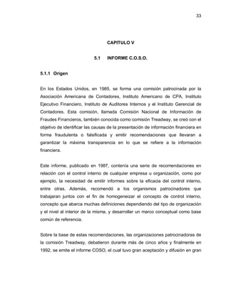 33




                                  CAPITULO V


                           5.1    INFORME C.O.S.O.


5.1.1 Origen


En los Estados Unidos, en 1985, se forma una comisión patrocinada por la
Asociación Americana de Contadores, Instituto Americano de CPA, Instituto
Ejecutivo Financiero, Instituto de Auditores Internos y el Instituto Gerencial de
Contadores. Esta comisión, llamada Comisión Nacional de Información de
Fraudes Financieros, también conocida como comisión Treadway, se creó con el
objetivo de identificar las causas de la presentación de información financiera en
forma fraudulenta o falsificada y emitir recomendaciones que llevaran a
garantizar la máxima transparencia en lo que se refiere a la información
financiera.


Este informe, publicado en 1987, contenía una serie de recomendaciones en
relación con el control interno de cualquier empresa u organización, como por
ejemplo, la necesidad de emitir informes sobre la eficacia del control interno,
entre otras. Además, recomendó a los organismos patrocinadores que
trabajaran juntos con el fin de homogeneizar el concepto de control interno,
concepto que abarca muchas definiciones dependiendo del tipo de organización
y el nivel al interior de la misma, y desarrollar un marco conceptual como base
común de referencia.


Sobre la base de estas recomendaciones, las organizaciones patrocinadoras de
la comisión Treadway, debatieron durante más de cinco años y finalmente en
1992, se emite el informe COSO, el cual tuvo gran aceptación y difusión en gran
 