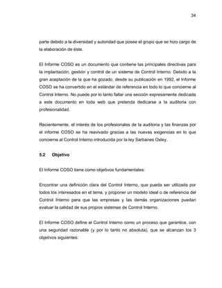 34




parte debido a la diversidad y autoridad que posee el grupo que se hizo cargo de
la elaboración de éste.


El Informe COSO es un documento que contiene las principales directivas para
la implantación, gestión y control de un sistema de Control Interno. Debido a la
gran aceptación de la que ha gozado, desde su publicación en 1992, el Informe
COSO se ha convertido en el estándar de referencia en todo lo que concierne al
Control Interno. No puede por lo tanto faltar una sección expresamente dedicada
a este documento en toda web que pretenda dedicarse a la auditoria con
profesionalidad.


Recientemente, el interés de los profesionales de la auditoria y las finanzas por
el informe COSO se ha reavivado gracias a las nuevas exigencias en lo que
concierne al Control Interno introducida por la ley Sarbanes Oxley.


5.2   Objetivo


El Informe COSO tiene como objetivos fundamentales:


Encontrar una definición clara del Control Interno, que pueda ser utilizada por
todos los interesados en el tema, y proponer un modelo ideal o de referencia del
Control Interno para que las empresas y las demás organizaciones puedan
evaluar la calidad de sus propios sistemas de Control Interno.


El Informe COSO define el Control Interno como un proceso que garantice, con
una seguridad razonable (y por lo tanto no absoluta), que se alcanzan los 3
objetivos siguientes:
 