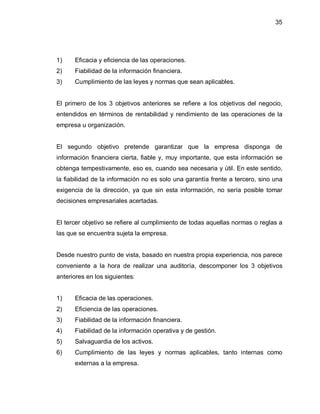 35




1)    Eficacia y eficiencia de las operaciones.
2)    Fiabilidad de la información financiera.
3)    Cumplimiento de las leyes y normas que sean aplicables.


El primero de los 3 objetivos anteriores se refiere a los objetivos del negocio,
entendidos en términos de rentabilidad y rendimiento de las operaciones de la
empresa u organización.


El segundo objetivo pretende garantizar que la empresa disponga de
información financiera cierta, fiable y, muy importante, que esta información se
obtenga tempestivamente, eso es, cuando sea necesaria y útil. En este sentido,
la fiabilidad de la información no es solo una garantía frente a tercero, sino una
exigencia de la dirección, ya que sin esta información, no sería posible tomar
decisiones empresariales acertadas.


El tercer objetivo se refiere al cumplimiento de todas aquellas normas o reglas a
las que se encuentra sujeta la empresa.


Desde nuestro punto de vista, basado en nuestra propia experiencia, nos parece
conveniente a la hora de realizar una auditoría, descomponer los 3 objetivos
anteriores en los siguientes:


1)    Eficacia de las operaciones.
2)    Eficiencia de las operaciones.
3)    Fiabilidad de la información financiera.
4)    Fiabilidad de la información operativa y de gestión.
5)    Salvaguardia de los activos.
6)    Cumplimiento de las leyes y normas aplicables, tanto internas como
      externas a la empresa.
 