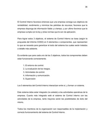 36




El Control Interno favorece entonces que una empresa consiga sus objetivos de
rentabilidad, rendimiento y minimice las pérdidas de recursos; favorece que la
empresa disponga de información fiable y a tiempo; y por ultimo favorece que la
empresa cumpla con la ley y otras normas que le son de aplicación.


Para lograr estos 3 objetivos, el sistema de Control Interno se basa (según la
propuesta del Informe COSO) en 5 elementos o componentes, que representan
lo que se necesita para garantizar el éxito del sistema los cuales serán tratados
a detalle más adelante.


Es evidente que para cada uno de los 3 objetivos, todos los componentes deben
estar funcionando correctamente.


      1. El entorno de control.
      2. La evaluación de los riesgos.
      3. Actividades de control.
      4. Información y comunicación.
      5. Supervisión


Los 5 elementos del Control Interno interactúan entre sí, y forman un sistema.


Este sistema debe estar integrado (no aislado) a las actividades operativas de la
empresa. Cuanto más integrado esté el sistema de Control Interno con las
actividades de la empresa, tanto mayores serán las posibilidades de éxito del
mismo.


Todos los miembros de la organización son responsables de la implantación y
correcto funcionamiento del sistema de Control Interno.
 