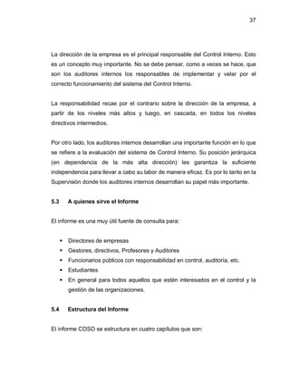 37




La dirección de la empresa es el principal responsable del Control Interno. Esto
es un concepto muy importante. No se debe pensar, como a veces se hace, que
son los auditores internos los responsables de implementar y velar por el
correcto funcionamiento del sistema del Control Interno.


La responsabilidad recae por el contrario sobre la dirección de la empresa, a
partir de los niveles más altos y luego, en cascada, en todos los niveles
directivos intermedios.


Por otro lado, los auditores internos desarrollan una importante función en lo que
se refiere a la evaluación del sistema de Control Interno. Su posición jerárquica
(en dependencia de la más alta dirección) les garantiza la suficiente
independencia para llevar a cabo su labor de manera eficaz. Es por lo tanto en la
Supervisión donde los auditores internos desarrollan su papel más importante.


5.3       A quienes sirve el Informe


El informe es una muy útil fuente de consulta para:


         Directores de empresas
         Gestores, directivos, Profesores y Auditores
         Funcionarios públicos con responsabilidad en control, auditoría, etc.
         Estudiantes
         En general para todos aquellos que estén interesados en el control y la
          gestión de las organizaciones.


5.4       Estructura del Informe


El informe COSO se estructura en cuatro capítulos que son:
 