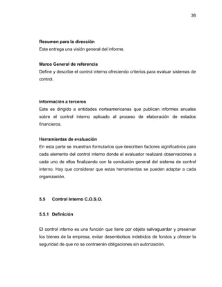 38




Resumen para la dirección
Este entrega una visión general del informe.


Marco General de referencia
Define y describe el control interno ofreciendo criterios para evaluar sistemas de
control.




Información a terceros
Este es dirigido a entidades norteamericanas que publican informes anuales
sobre el control interno aplicado al proceso de elaboración de estados
financieros.


Herramientas de evaluación
En esta parte se muestran formularios que describen factores significativos para
cada elemento del control interno donde el evaluador realizará observaciones a
cada uno de ellos finalizando con la conclusión general del sistema de control
interno. Hay que considerar que estas herramientas se pueden adaptar a cada
organización.




5.5    Control Interno C.O.S.O.


5.5.1 Definición


El control interno es una función que tiene por objeto salvaguardar y preservar
los bienes de la empresa, evitar desembolsos indebidos de fondos y ofrecer la
seguridad de que no se contraerán obligaciones sin autorización.
 