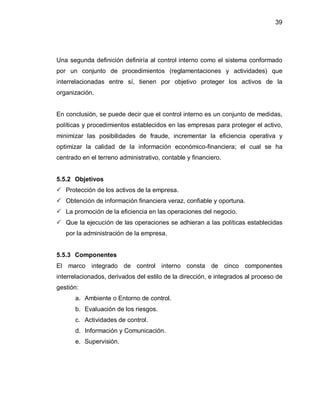39




Una segunda definición definiría al control interno como el sistema conformado
por un conjunto de procedimientos (reglamentaciones y actividades) que
interrelacionadas entre sí, tienen por objetivo proteger los activos de la
organización.


En conclusión, se puede decir que el control interno es un conjunto de medidas,
políticas y procedimientos establecidos en las empresas para proteger el activo,
minimizar las posibilidades de fraude, incrementar la eficiencia operativa y
optimizar la calidad de la información económico-financiera; el cual se ha
centrado en el terreno administrativo, contable y financiero.


5.5.2 Objetivos
 Protección de los activos de la empresa.
 Obtención de información financiera veraz, confiable y oportuna.
 La promoción de la eficiencia en las operaciones del negocio.
 Que la ejecución de las operaciones se adhieran a las políticas establecidas
   por la administración de la empresa.


5.5.3 Componentes
El marco integrado de control interno consta de cinco componentes
interrelacionados, derivados del estilo de la dirección, e integrados al proceso de
gestión:
      a. Ambiente o Entorno de control.
      b. Evaluación de los riesgos.
      c. Actividades de control.
      d. Información y Comunicación.
      e. Supervisión.
 