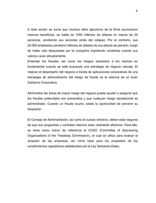 4




A ésta acción se suma que muchos altos ejecutivos de la firma acumularon
masivos beneficios, se habla de 1000 millones de dólares en manos de 29
personas, vendiendo sus acciones antes del colapso. Por el contrario, sus
20.000 empleados perdieron billones de dólares de sus planes de pensión, luego
de haber sido bloqueadas por la compañía impidiendo venderlas cuando sus
valores caían abruptamente.
Entender los fraudes, así como los riesgos asociados a los mismos es
fundamental cuando se está buscando una estrategia de negocio robusta. El
mejorar el desempeño del negocio a través de aplicaciones corporativas de una
estrategia de administración del riesgo de fraude es la esencia de un buen
Gobierno Corporativo.


Administrar las áreas de mayor riesgo del negocio puede ayudar a asegurar que
los fraudes potenciales son prevenidos y que cualquier riesgo reputacional es
administrado. Cuando un fraude ocurre, existe la oportunidad de prevenir su
disipación.


El Consejo de Administración, así como el cuerpo directivo, deben estar seguros
de que sus programas y controles internos sean realmente efectivos. Para ello,
se toma como marco de referencia el COSO (Committee of Sponsoring
Organizations of the Treadway Commission), el cual se utiliza para evaluar la
situación de las empresas, así como base para los propósitos de los
cumplimientos regulatorios establecidos por la Ley Sarbanes-Oxley.
 