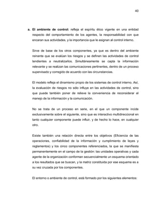 40




a. El ambiente de control: refleja el espíritu ético vigente en una entidad
   respecto del comportamiento de los agentes, la responsabilidad con que
   encaran sus actividades, y la importancia que le asignan al control interno.


   Sirve de base de los otros componentes, ya que es dentro del ambiente
   reinante que se evalúan los riesgos y se definen las actividades de control
   tendientes a neutralizarlos. Simultáneamente se capta la información
   relevante y se realizan las comunicaciones pertinentes, dentro de un proceso
   supervisado y corregido de acuerdo con las circunstancias.


   El modelo refleja el dinamismo propio de los sistemas de control interno. Así,
   la evaluación de riesgos no sólo influye en las actividades de control, sino
   que puede también poner de relieve la conveniencia de reconsiderar el
   manejo de la información y la comunicación.


   No se trata de un proceso en serie, en el que un componente incide
   exclusivamente sobre el siguiente, sino que es interactivo multidireccional en
   tanto cualquier componente puede influir, y de hecho lo hace, en cualquier
   otro.


   Existe también una relación directa entre los objetivos (Eficiencia de las
   operaciones, confiabilidad de la información y cumplimiento de leyes y
   reglamentos) y los cinco componentes referenciados, la que se manifiesta
   permanentemente en el campo de la gestión: las unidades operativas y cada
   agente de la organización conforman secuencialmente un esquema orientado
   a los resultados que se buscan, y la matriz constituida por ese esquema es a
   su vez cruzada por los componentes.


   El entorno o ambiente de control, está formado por los siguientes elementos:
 