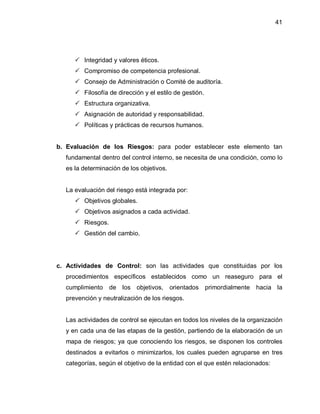 41




      Integridad y valores éticos.
      Compromiso de competencia profesional.
      Consejo de Administración o Comité de auditoría.
      Filosofía de dirección y el estilo de gestión.
      Estructura organizativa.
      Asignación de autoridad y responsabilidad.
      Políticas y prácticas de recursos humanos.


b. Evaluación de los Riesgos: para poder establecer este elemento tan
  fundamental dentro del control interno, se necesita de una condición, como lo
  es la determinación de los objetivos.


  La evaluación del riesgo está integrada por:
      Objetivos globales.
      Objetivos asignados a cada actividad.
      Riesgos.
      Gestión del cambio.




c. Actividades de Control: son las actividades que constituidas por los
  procedimientos específicos establecidos como un reaseguro para el
  cumplimiento    de los objetivos,       orientados    primordialmente   hacia la
  prevención y neutralización de los riesgos.


  Las actividades de control se ejecutan en todos los niveles de la organización
  y en cada una de las etapas de la gestión, partiendo de la elaboración de un
  mapa de riesgos; ya que conociendo los riesgos, se disponen los controles
  destinados a evitarlos o minimizarlos, los cuales pueden agruparse en tres
  categorías, según el objetivo de la entidad con el que estén relacionados:
 