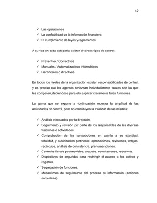 42




    Las operaciones
    La confiabilidad de la información financiera
    El cumplimiento de leyes y reglamentos


A su vez en cada categoría existen diversos tipos de control:


    Preventivo / Correctivos
    Manuales / Automatizados o informáticos
    Gerenciales o directivos


En todos los niveles de la organización existen responsabilidades de control,
y es preciso que los agentes conozcan individualmente cuales son los que
les competen, debiéndose para ello explicar claramente tales funciones.


La gama que se expone a continuación muestra la amplitud de las
actividades de control, pero no constituyen la totalidad de las mismas:


    Análisis efectuados por la dirección.
    Seguimiento y revisión por parte de los responsables de las diversas
      funciones o actividades.
    Comprobación de las transacciones en cuanto a su exactitud,
      totalidad, y autorización pertinente; aprobaciones, revisiones, cotejos,
      recálculos, análisis de consistencia, prenumeraciones.
    Controles físicos patrimoniales; arqueos, conciliaciones, recuentos.
    Dispositivos de seguridad para restringir el acceso a los activos y
      registros.
    Segregación de funciones.
    Mecanismos de seguimiento del proceso de información (acciones
      correctivas).
 