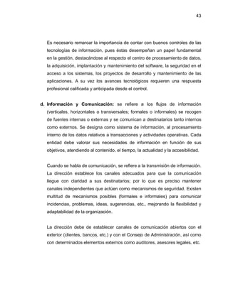 43




  Es necesario remarcar la importancia de contar con buenos controles de las
  tecnologías de información, pues éstas desempeñan un papel fundamental
  en la gestión, destacándose al respecto el centro de procesamiento de datos,
  la adquisición, implantación y mantenimiento del software, la seguridad en el
  acceso a los sistemas, los proyectos de desarrollo y mantenimiento de las
  aplicaciones. A su vez los avances tecnológicos requieren una respuesta
  profesional calificada y anticipada desde el control.


d. Información y Comunicación: se refiere a los flujos de información
  (verticales, horizontales o transversales; formales o informales) se recogen
  de fuentes internas o externas y se comunican a destinatarios tanto internos
  como externos. Se designa como sistema de información, al procesamiento
  interno de los datos relativos a transacciones y actividades operativas. Cada
  entidad debe valorar sus necesidades de información en función de sus
  objetivos, atendiendo al contenido, el tiempo, la actualidad y la accesibilidad.


  Cuando se habla de comunicación, se refiere a la transmisión de información.
  La dirección establece los canales adecuados para que la comunicación
  llegue con claridad a sus destinatarios; por lo que es preciso mantener
  canales independientes que actúen como mecanismos de seguridad. Existen
  multitud de mecanismos posibles (formales e informales) para comunicar
  incidencias, problemas, ideas, sugerencias, etc., mejorando la flexibilidad y
  adaptabilidad de la organización.


  La dirección debe de establecer canales de comunicación abiertos con el
  exterior (clientes, bancos, etc.) y con el Consejo de Administración, así como
  con determinados elementos externos como auditores, asesores legales, etc.
 