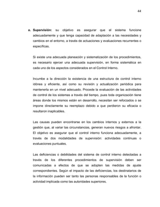 44




e. Supervisión:   su    objetivo   es   asegurar   que   el   sistema   funcione
  adecuadamente y que tenga capacidad de adaptación a las necesidades y
  cambios en el entorno, a través de actuaciones y evaluaciones recurrentes o
  específicas.


  Si existe una adecuada planeación y sistematización de los procedimientos,
  es necesario ejercer una adecuada supervisión, en forma sistemática en
  cada uno de los aspectos considerados en el Control Interno.


  Incumbe a la dirección la existencia de una estructura de control interno
  idónea y eficiente, así como su revisión y actualización periódica para
  mantenerla en un nivel adecuado. Procede la evaluación de las actividades
  de control de los sistemas a través del tiempo, pues toda organización tiene
  áreas donde los mismos están en desarrollo, necesitan ser reforzados o se
  impone directamente su reemplazo debido a que perdieron su eficacia o
  resultaron inaplicables.


  Las causas pueden encontrarse en los cambios internos y externos a la
  gestión que, al variar las circunstancias, generan nuevos riesgos a afrontar.
  El objetivo es asegurar que el control interno funciona adecuadamente, a
  través de dos modalidades de supervisión: actividades continuas o
  evaluaciones puntuales.


  Las deficiencias o debilidades del sistema de control interno detectadas a
  través de los diferentes procedimientos de supervisión deben ser
  comunicadas a efectos de que se adopten las medidas de ajuste
  correspondientes. Según el impacto de las deficiencias, los destinatarios de
  la información pueden ser tanto las personas responsables de la función o
  actividad implicada como las autoridades superiores.
 