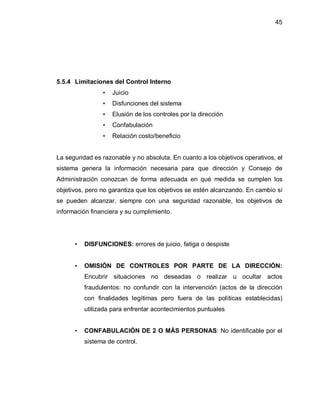 45




5.5.4 Limitaciones del Control Interno
                ‡   Juicio
                ‡   Disfunciones del sistema
                ‡   Elusión de los controles por la dirección
                ‡   Confabulación
                ‡   Relación costo/beneficio


La seguridad es razonable y no absoluta. En cuanto a los objetivos operativos, el
sistema genera la información necesaria para que dirección y Consejo de
Administración conozcan de forma adecuada en qué medida se cumplen los
objetivos, pero no garantiza que los objetivos se estén alcanzando. En cambio sí
se pueden alcanzar, siempre con una seguridad razonable, los objetivos de
información financiera y su cumplimiento.




      ‡   DISFUNCIONES: errores de juicio, fatiga o despiste


      ‡   OMISIÓN DE CONTROLES POR PARTE DE LA DIRECCIÓN:
          Encubrir situaciones no deseadas o realizar u ocultar actos
          fraudulentos: no confundir con la intervención (actos de la dirección
          con finalidades legítimas pero fuera de las políticas establecidas)
          utilizada para enfrentar acontecimientos puntuales


      ‡   CONFABULACIÓN DE 2 O MÁS PERSONAS: No identificable por el
          sistema de control.
 