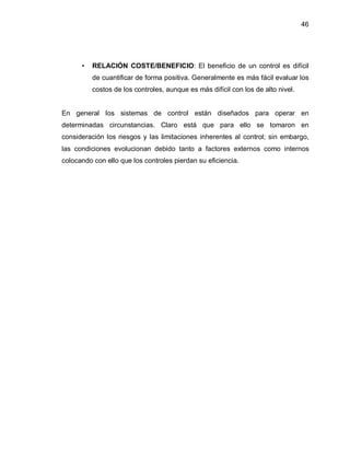 46




      ‡   RELACIÓN COSTE/BENEFICIO: El beneficio de un control es difícil
          de cuantificar de forma positiva. Generalmente es más fácil evaluar los
          costos de los controles, aunque es más difícil con los de alto nivel.


En general los sistemas de control están diseñados para operar en
determinadas circunstancias. Claro está que para ello se tomaron en
consideración los riesgos y las limitaciones inherentes al control; sin embargo,
las condiciones evolucionan debido tanto a factores externos como internos
colocando con ello que los controles pierdan su eficiencia.
 