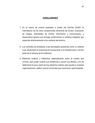 47




                             CONCLUSIONES




1- En el marco de control postulado a través del Informe COSO, la
   interrelación de los cinco componentes (Ambiente de control, Evaluación
   de riesgos, Actividades de control, Información y comunicación, y
   Supervisión) genera una sinergia conformando un sistema integrado que
   responde dinámicamente a los cambios del entorno.


2- Los controles se entrelazan a las actividades operativas como un sistema
   cuya efectividad se acrecienta al incorporarse a la infraestructura y formar
   parte de la esencia de la institución.

3- Debemos analizar y reflexionar detenidamente sobre el cambio que
   vivimos, para poder evaluar sus tendencias y prever sus efectos, a fin de
   determinar lo que a partir de hoy debemos realizar para ayudar a nuestras
   organizaciones a definir nuevos horizontes que maximicen oportunidades.
 