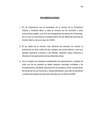 48




                         RECOMENDACIONES




1- Es de importancia que el estudiante de la carrera de la Contaduría
   Pública y Auditoria llleve a cabo la revisión de los controles y otros
   instrumentos legales, con el fin de salvaguardar los bienes de la Empresa:
   por lo cual se recomienda el fortalecimiento de las diferentes técnicas de
   Control Interno, tal es el caso de COSO.


2- Si se utiliza de la manera más eficiente las técnicas de control, el
   profesional se dará cuenta de las ventajas que podrá obtener, como por
   ejemplo optimizar el tiempo y las labores; logrando mayor eficiencia y
   eficacia en las operaciones de las diferentes áreas.

3- Con el objetivo de mantener actualizadas las descripciones y análisis de
   cada uno de los puestos se deben elaborar manuales contables y de
   procedimientos, actualizar descripciones de puestos y hacer conocimiento
   del personal de sus funciones y responsabilidades, para ello el estudiante
   y profesional aplicara las técnicas previstas por el Informe COSO.
 