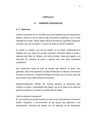 5




                                   CAPÍTULO II


                       2.1    GOBIERNO CORPORATIVO


2.1.1 Definición

Gobierno Corporativo es un concepto que va más adelante que las disposiciones
legales y parecería que se trata de algo sumamente complicado y por lo tanto
imposible de cumplir, siendo válido entonces formular las siguientes preguntas:
¿Cuándo y por qué se origina?, y ¿Cómo se define y cuál es su objetivo?


En cuanto a ¿cuándo y por qué se origina?, en su origen, prácticamente la
totalidad de lo que ahora son grandes empresas, estuvieron sujetos al poder y
vigilancia del Padre de Familia o de toda la familia, hasta que llegaron a la
disyuntiva de; mantener el poder o generar más valor para mantenerse
competitivos.


Hay muchísimos casos de éxito de familias que cedieron el poder, pero
generaron valor (Financiamiento a través del Mercado de Valores) manteniendo
el control, a través de un sustituto del Padre de Familia, que no es otra cosa más
que el varias veces citado Gobierno Corporativo.


Desafortunadamente, también hay muchos ejemplos de decisiones para
mantener el poder o imposibilidad para dejarlo, que en el mejor de los casos se
perdió la propiedad y en el peor, se perdió hasta el capital.


¿Qué es Gobierno Corporativo?
Es una iniciativa que busca maximizar el valor de las corporaciones normando el
diseño, integración y funcionamiento de las figuras que gobiernan a las
corporaciones, alineando las figuras con los intereses de los accionistas.
 