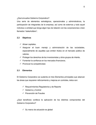 6




¿Qué envuelve Gobierno Corporativo?
Una serie de elementos estratégicos, operacionales y administrativos, la
participación de integrantes de la empresa, así como de externos y todo aquel
individuo o entidad que tenga algún tipo de relación con las corporaciones o bien
llamados ³stakeholders´.


2.2      Objetivos


       Atraer capitales.
       Asegurar     el buen    manejo   y administración de las       sociedades,
         especialmente de aquellas que emiten títulos en el mercado público de
         valores.
       Proteger los derechos de los inversionistas y otros grupos de interés.
       Fomentar la confianza en los mercados financieros.
       Promover la competitividad.


2.3      Elementos


El Gobierno Corporativo se sustenta en tres Elementos principales que abarcan
las áreas que requieren reforzamiento y mejoras en controles, éstos son:


          Requerimientos Regulatorios y de Reporte
          Gobierno y Control
          Prevención de Fraudes


¿Qué beneficios conlleva la aplicación de los distintos componentes del
Gobierno Corporativo?


          Su marco de actuación es global
 