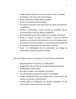 7




       Integra mejores prácticas en diversas funciones, áreas y conceptos
       Incrementa el valor de la acción en el mercado
       Apoya a identificar y mitigar riesgos de negocio
       Apoya en la obtención de financiamiento
       Incrementa la reputación de la organización en cuanto a transparencia
         y confiabilidad
       Impulsa a inversionistas a buscar acciones de compañías que se
         encuentren bajo el marco de Gobierno Corporativo
       Brinda seguridad al accionista al saber que su inversión está segura
       Otorga un balance de poder en el negocio a través de mejores
         prácticas en el Consejo de Administración, así como el establecimiento
         de comités con la fuerza necesaria, el conocimiento de la industria, de
         la operación e independencia de supervisión y monitoreo.
       Alinea a la administración con las expectativas del Consejo de
         Administración refuerza los controles internos




¿Qué desventajas se tienen al no contar con un buen Gobierno Corporativo?


       Bloqueo potencial de negocios en un ámbito global
       Posiblemente capture la atención de ciertas entidades reguladoras
       Incertidumbre a mediano plazo
       Ser sujeto a fraudes o ser vulnerable a los mismos
       Ver interrumpida la operación por eventos no controlables
       Posible desintegración/baja comunicación entre la Administración del
         negocio y el Consejo de Administración
       Posibles fallas en cumplimiento de aspectos regulatorios con las
         consecuentes multas económicas y aún cárcel
 
