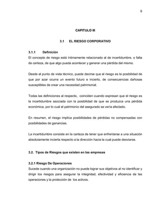 9




                                 CAPITULO III


                       3.1    EL RIESGO CORPORATIVO


3.1.1     Definición
El concepto de riesgo está íntimamente relacionado al de incertidumbre, o falta
de certeza, de que algo pueda acontecer y generar una pérdida del mismo.


Desde el punto de vista técnico, puede decirse que el riesgo es la posibilidad de
que por azar ocurra un evento futuro e incierto, de consecuencias dañosas
susceptibles de crear una necesidad patrimonial.


Todas las definiciones al respecto, coinciden cuando expresan que el riesgo es
la incertidumbre asociada con la posibilidad de que se produzca una pérdida
económica, por lo cual el patrimonio del asegurado se vería afectado.


En resumen, el riesgo implica posibilidades de pérdidas no compensadas con
posibilidades de ganancias.


La incertidumbre consiste en la certeza de tener que enfrentarse a una situación
absolutamente incierta respecto a la dirección hacia la cual puede desviarse.



3.2. Tipos de Riesgos que existen en las empresas


3.2.1 Riesgo De Operaciones
Sucede cuando una organización no puede lograr sus objetivos al no identificar y
dirigir los riesgos para asegurar la integridad, efectividad y eficiencia de las
operaciones y la protección de los activos.
 