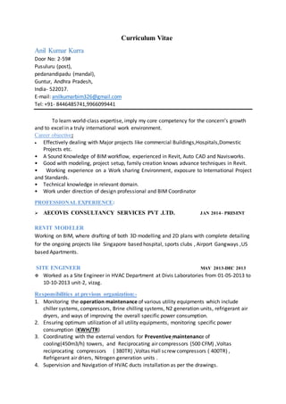 Curriculum Vitae
Anil Kumar Kurra
Door No: 2-59#
Pusuluru (post),
pedanandipadu (mandal),
Guntur, Andhra Pradesh,
India- 522017.
E-mail: anilkumarbim326@gmail.com
Tel: +91- 8446485741,9966099441
To learn world-class expertise, imply my core competency for the concern’s growth
and to excel in a truly international work environment.
Career objective:
 Effectively dealing with Major projects like commercial Buildings,Hospitals,Domestic
Projects etc.
• A Sound Knowledge of BIM workflow, experienced in Revit, Auto CAD and Navisworks.
• Good with modeling, project setup, family creation knows advance techniques in Revit.
• Working experience on a Work sharing Environment, exposure to International Project
and Standards.
• Technical knowledge in relevant domain.
• Work under direction of design professional and BIM Coordinator
PROFESSIONAL EXPERIENCE:
 AECOVIS CONSULTANCY SERVICES PVT .LTD. JAN 2014– PRESENT
REVIT MODELER
Working on BIM, where drafting of both 3D modelling and 2D plans with complete detailing
for the ongoing projects like Singapore based hospital, sports clubs , Airport Gangways ,US
based Apartments.
SITE ENGINEER MAY 2013-DEC 2013
 Worked as a Site Engineer in HVAC Department at Divis Laboratories from 01-05-2013 to
10-10-2013 unit-2, vizag.
Responsibilities at previous organization:-
1. Monitoring the operation maintenance of various utility equipments which include
chiller systems, compressors, Brine chilling systems, N2 generation units, refrigerant air
dryers, and ways of improving the overall specific power consumption.
2. Ensuring optimum utilization of all utility equipments, monitoring specific power
consumption (KWH/TR)
3. Coordinating with the external vendors for Preventive maintenance of
cooling(450m3/h) towers, and Reciprocating air compressors (500 CFM) ,Voltas
reciprocating compressors ( 380TR) ,Voltas Hall screw compressors ( 400TR) ,
Refrigerant air driers, Nitrogen generation units .
4. Supervision and Navigation of HVAC ducts installation as per the drawings.
 