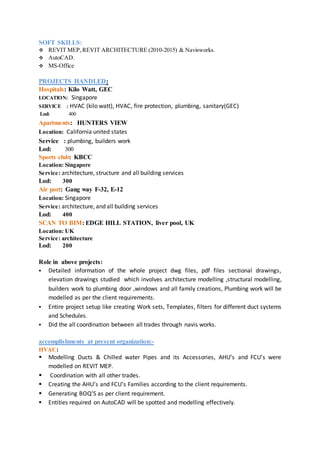 SOFT SKILLS:
 REVIT MEP,REVIT ARCHITECTURE (2010-2015) & Navisworks.
 AutoCAD.
 MS-Office
PROJECTS HANDLED:
Hospitals: Kilo Watt, GEC
LOCATION: Singapore
SERVICE : HVAC (kilo watt), HVAC, fire protection, plumbing, sanitary(GEC)
Lod: 400
Apartments: HUNTERS VIEW
Location: California united states
Service : plumbing, builders work
Lod: 300
Sports club: KBCC
Location: Singapore
Service: architecture, structure and all building services
Lod: 300
Air port: Gang way F-32, E-12
Location: Singapore
Service: architecture, and all building services
Lod: 400
SCAN TO BIM: EDGE HILL STATION, liver pool, UK
Location: UK
Service: architecture
Lod: 200
Role in above projects:
 Detailed information of the whole project dwg files, pdf files sectional drawings,
elevation drawings studied which involves architecture modelling ,structural modelling,
builders work to plumbing door ,windows and all family creations, Plumbing work will be
modelled as per the client requirements.
 Entire project setup like creating Work sets, Templates, filters for different duct systems
and Schedules.
 Did the all coordination between all trades through navis works.
accomplishments at present organization:-
HVAC:
 Modelling Ducts & Chilled water Pipes and its Accessories, AHU’s and FCU’s were
modelled on REVIT MEP.
 Coordination with all other trades.
 Creating the AHU’s and FCU’s Families according to the client requirements.
 Generating BOQ’S as per client requirement.
 Entities required on AutoCAD will be spotted and modelling effectively.
 