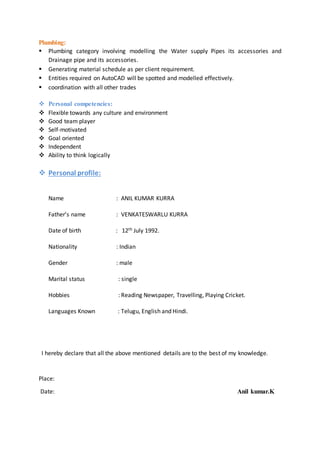 Plumbing:
 Plumbing category involving modelling the Water supply Pipes its accessories and
Drainage pipe and its accessories.
 Generating material schedule as per client requirement.
 Entities required on AutoCAD will be spotted and modelled effectively.
 coordination with all other trades
 Personal competencies:
 Flexible towards any culture and environment
 Good team player
 Self-motivated
 Goal oriented
 Independent
 Ability to think logically
 Personal profile:
Name : ANIL KUMAR KURRA
Father’s name : VENKATESWARLU KURRA
Date of birth : 12th July 1992.
Nationality : Indian
Gender : male
Marital status : single
Hobbies : Reading Newspaper, Travelling, Playing Cricket.
Languages Known : Telugu, English and Hindi.
I hereby declare that all the above mentioned details are to the best of my knowledge.
Place:
Date: Anil kumar.K
 