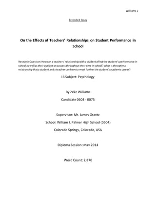 Williams1
Extended Essay
On the Effects of Teachers’ Relationships on Student Performance in
School
ResearchQuestion:Howcana teachers’relationshipwithastudentaffectthe student’s performance in
school as well astheiroutlookonsuccessthroughouttheirtime inschool?Whatisthe optimal
relationshipthata studentanda teachercan have to most furtherthe student'sacademiccareer?
IB Subject: Psychology
By Zeke Williams
Candidate 0604 - 0075
Supervisor: Mr. James Grantz
School: William J. Palmer High School (0604)
Colorado Springs, Colorado, USA
Diploma Session: May 2014
Word Count: 2,870
 