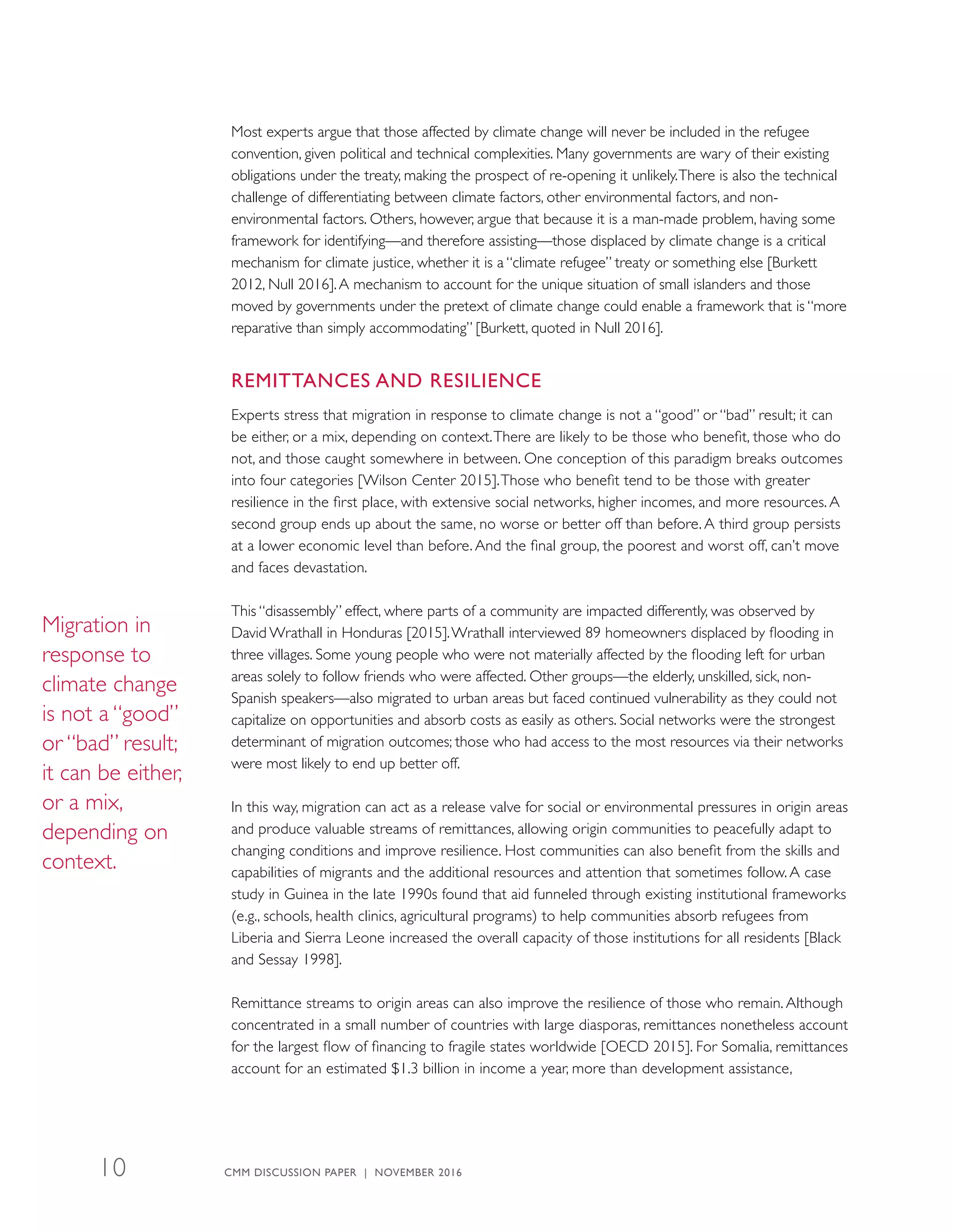 Most experts argue that those affected by climate change will never be included in the refugee
convention, given political and technical complexities. Many governments are wary of their existing
obligations under the treaty, making the prospect of re-opening it unlikely.There is also the technical
challenge of differentiating between climate factors, other environmental factors, and non-
environmental factors. Others, however, argue that because it is a man-made problem, having some
framework for identifying—and therefore assisting—those displaced by climate change is a critical
mechanism for climate justice, whether it is a “climate refugee” treaty or something else [Burkett
2012, Null 2016].A mechanism to account for the unique situation of small islanders and those
moved by governments under the pretext of climate change could enable a framework that is “more
reparative than simply accommodating” [Burkett, quoted in Null 2016].
REMITTANCES AND RESILIENCE
Experts stress that migration in response to climate change is not a “good” or “bad” result; it can
be either, or a mix, depending on context.There are likely to be those who benefit, those who do
not, and those caught somewhere in between. One conception of this paradigm breaks outcomes
into four categories [Wilson Center 2015].Those who benefit tend to be those with greater
resilience in the first place, with extensive social networks, higher incomes, and more resources. A
second group ends up about the same, no worse or better off than before. A third group persists
at a lower economic level than before. And the final group, the poorest and worst off, can’t move
and faces devastation.
This “disassembly” effect, where parts of a community are impacted differently, was observed by
David Wrathall in Honduras [2015].Wrathall interviewed 89 homeowners displaced by flooding in
three villages. Some young people who were not materially affected by the flooding left for urban
areas solely to follow friends who were affected. Other groups—the elderly, unskilled, sick, non-
Spanish speakers—also migrated to urban areas but faced continued vulnerability as they could not
capitalize on opportunities and absorb costs as easily as others. Social networks were the strongest
determinant of migration outcomes; those who had access to the most resources via their networks
were most likely to end up better off.
In this way, migration can act as a release valve for social or environmental pressures in origin areas
and produce valuable streams of remittances, allowing origin communities to peacefully adapt to
changing conditions and improve resilience. Host communities can also benefit from the skills and
capabilities of migrants and the additional resources and attention that sometimes follow. A case
study in Guinea in the late 1990s found that aid funneled through existing institutional frameworks
(e.g., schools, health clinics, agricultural programs) to help communities absorb refugees from
Liberia and Sierra Leone increased the overall capacity of those institutions for all residents [Black
and Sessay 1998].
Remittance streams to origin areas can also improve the resilience of those who remain. Although
concentrated in a small number of countries with large diasporas, remittances nonetheless account
for the largest flow of financing to fragile states worldwide [OECD 2015]. For Somalia, remittances
account for an estimated $1.3 billion in income a year, more than development assistance,
Migration in
response to
climate change
is not a “good”
or “bad” result;
it can be either,
or a mix,
depending on
context.
CMM DISCUSSION PAPER | NOVEMBER 201610
 