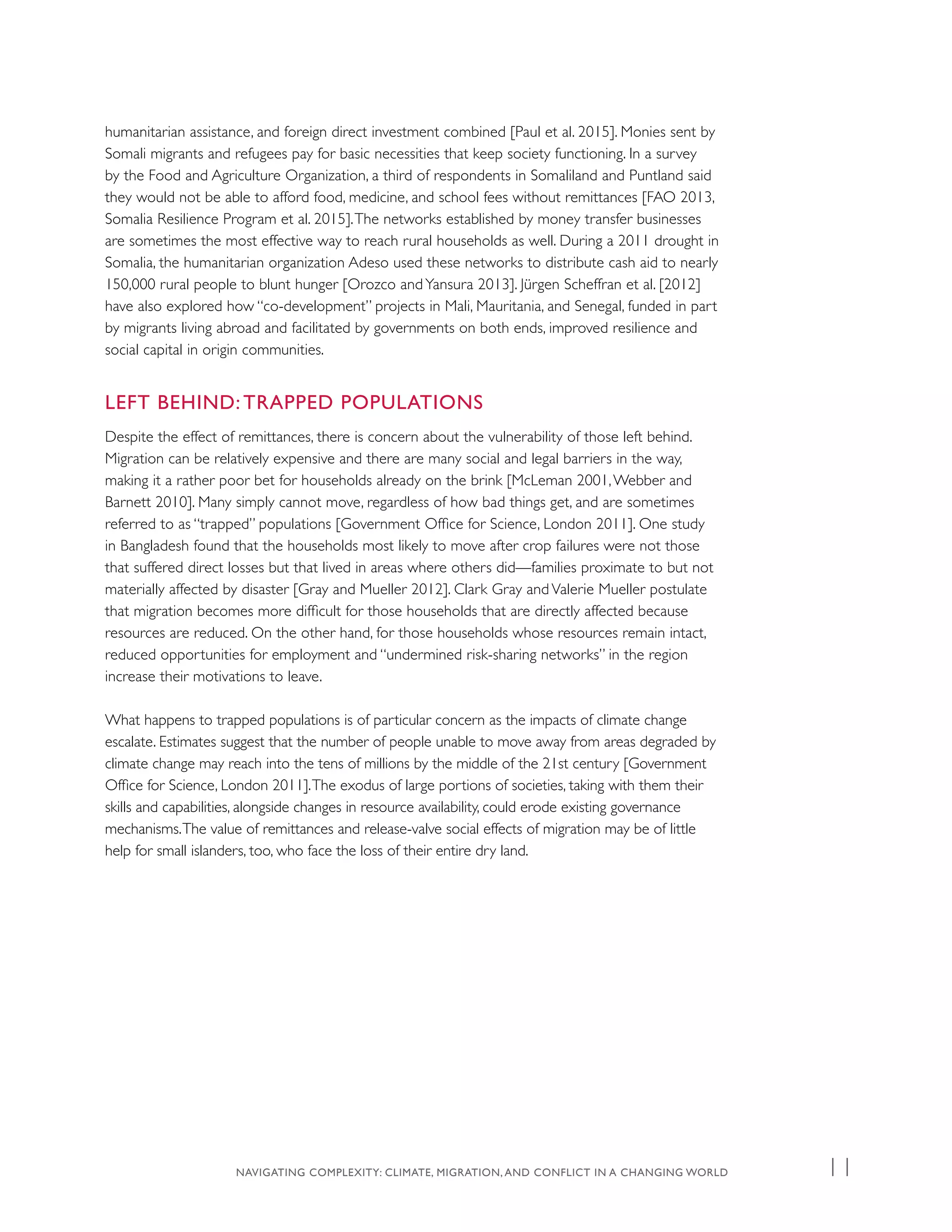 humanitarian assistance, and foreign direct investment combined [Paul et al. 2015]. Monies sent by
Somali migrants and refugees pay for basic necessities that keep society functioning. In a survey
by the Food and Agriculture Organization, a third of respondents in Somaliland and Puntland said
they would not be able to afford food, medicine, and school fees without remittances [FAO 2013,
Somalia Resilience Program et al. 2015].The networks established by money transfer businesses
are sometimes the most effective way to reach rural households as well. During a 2011 drought in
Somalia, the humanitarian organization Adeso used these networks to distribute cash aid to nearly
150,000 rural people to blunt hunger [Orozco andYansura 2013]. Jürgen Scheffran et al. [2012]
have also explored how “co-development” projects in Mali, Mauritania, and Senegal, funded in part
by migrants living abroad and facilitated by governments on both ends, improved resilience and
social capital in origin communities.
LEFT BEHIND: TRAPPED POPULATIONS
Despite the effect of remittances, there is concern about the vulnerability of those left behind.
Migration can be relatively expensive and there are many social and legal barriers in the way,
making it a rather poor bet for households already on the brink [McLeman 2001,Webber and
Barnett 2010]. Many simply cannot move, regardless of how bad things get, and are sometimes
referred to as “trapped” populations [Government Office for Science, London 2011]. One study
in Bangladesh found that the households most likely to move after crop failures were not those
that suffered direct losses but that lived in areas where others did—families proximate to but not
materially affected by disaster [Gray and Mueller 2012]. Clark Gray and Valerie Mueller postulate
that migration becomes more difficult for those households that are directly affected because
resources are reduced. On the other hand, for those households whose resources remain intact,
reduced opportunities for employment and “undermined risk-sharing networks” in the region
increase their motivations to leave.
What happens to trapped populations is of particular concern as the impacts of climate change
escalate. Estimates suggest that the number of people unable to move away from areas degraded by
climate change may reach into the tens of millions by the middle of the 21st century [Government
Office for Science, London 2011].The exodus of large portions of societies, taking with them their
skills and capabilities, alongside changes in resource availability, could erode existing governance
mechanisms.The value of remittances and release-valve social effects of migration may be of little
help for small islanders, too, who face the loss of their entire dry land.
NAVIGATING COMPLEXITY: CLIMATE, MIGRATION, AND CONFLICT IN A CHANGING WORLD 11
 